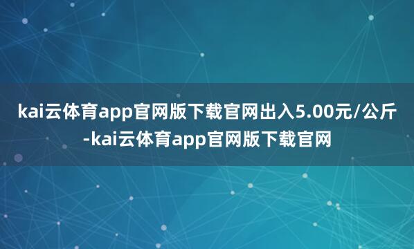 kai云体育app官网版下载官网出入5.00元/公斤-kai云体育app官网版下载官网