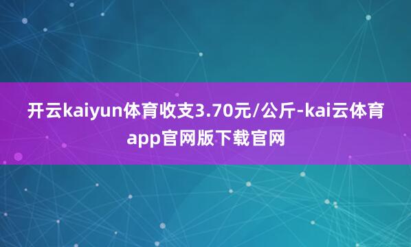 开云kaiyun体育收支3.70元/公斤-kai云体育app官网版下载官网
