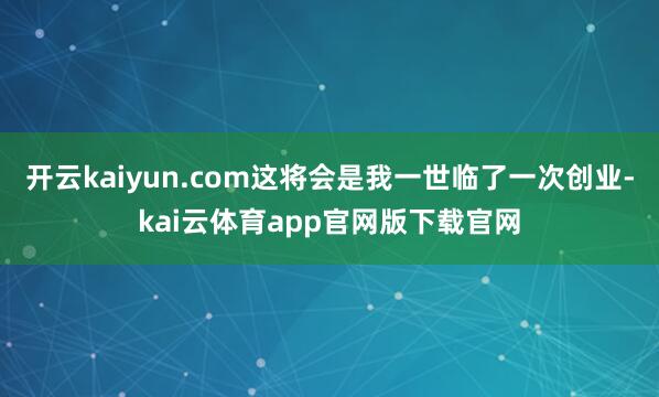 开云kaiyun.com这将会是我一世临了一次创业-kai云体育app官网版下载官网