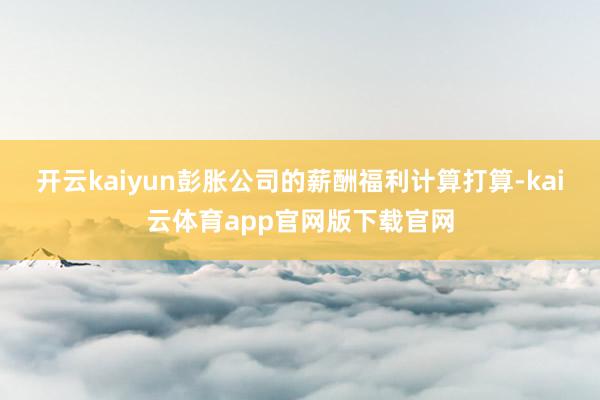 开云kaiyun彭胀公司的薪酬福利计算打算-kai云体育app官网版下载官网
