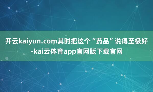 开云kaiyun.com其时把这个“药品”说得至极好-kai云体育app官网版下载官网