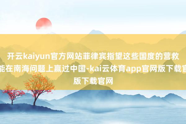 开云kaiyun官方网站菲律宾指望这些国度的营救就能在南海问题上赢过中国-kai云体育app官网版下载官网