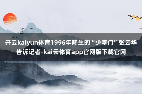 开云kaiyun体育1996年降生的“少掌门”张云华告诉记者-kai云体育app官网版下载官网