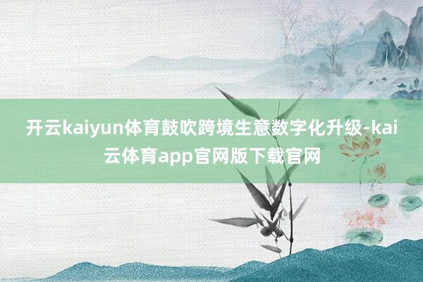 开云kaiyun体育鼓吹跨境生意数字化升级-kai云体育app官网版下载官网