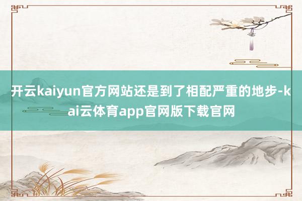 开云kaiyun官方网站还是到了相配严重的地步-kai云体育app官网版下载官网