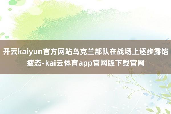 开云kaiyun官方网站乌克兰部队在战场上逐步露馅疲态-kai云体育app官网版下载官网