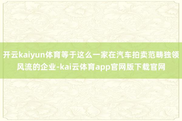 开云kaiyun体育等于这么一家在汽车拍卖范畴独领风流的企业-kai云体育app官网版下载官网