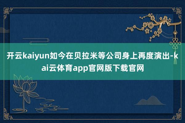 开云kaiyun如今在贝拉米等公司身上再度演出-kai云体育app官网版下载官网
