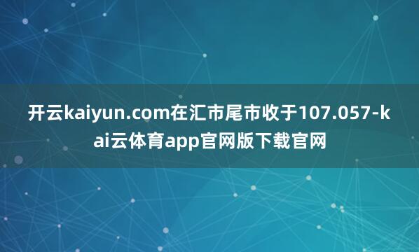 开云kaiyun.com在汇市尾市收于107.057-kai云体育app官网版下载官网