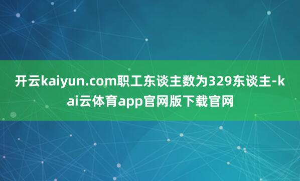 开云kaiyun.com职工东谈主数为329东谈主-kai云体育app官网版下载官网