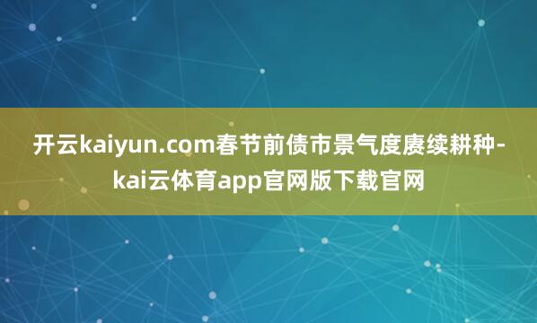 开云kaiyun.com　　春节前债市景气度赓续耕种-kai云体育app官网版下载官网