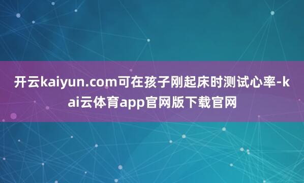 开云kaiyun.com可在孩子刚起床时测试心率-kai云体育app官网版下载官网