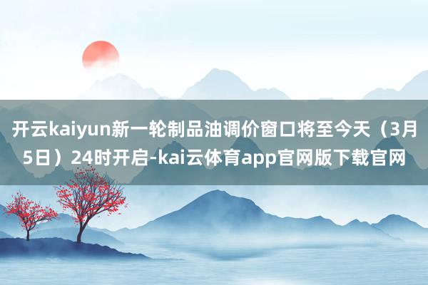 开云kaiyun新一轮制品油调价窗口将至今天（3月5日）24时开启-kai云体育app官网版下载官网