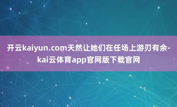 开云kaiyun.com天然让她们在任场上游刃有余-kai云体育app官网版下载官网