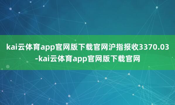 kai云体育app官网版下载官网沪指报收3370.03-kai云体育app官网版下载官网