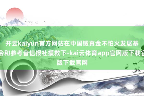 开云kaiyun官方网站在中国锻真金不怕火发展基金会和参考音信报社援救下-kai云体育app官网版下载官网