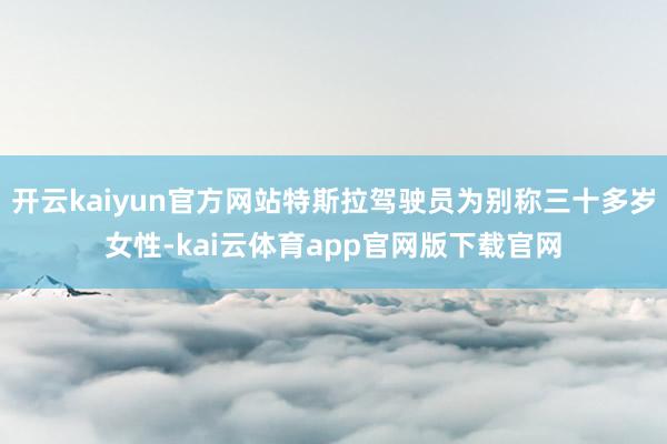 开云kaiyun官方网站特斯拉驾驶员为别称三十多岁女性-kai云体育app官网版下载官网