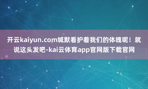 开云kaiyun.com缄默看护着我们的体魄呢！就说这头发吧-kai云体育app官网版下载官网