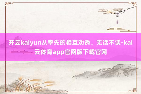 开云kaiyun从率先的相互劝诱、无话不谈-kai云体育app官网版下载官网