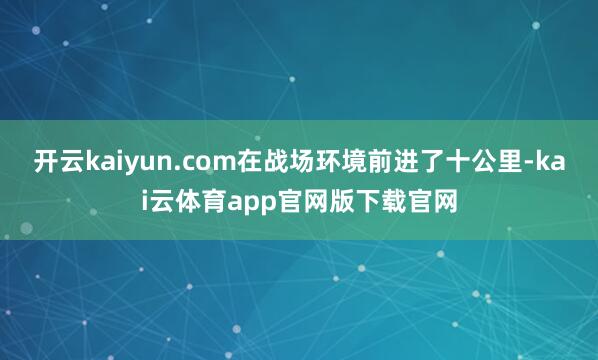 开云kaiyun.com在战场环境前进了十公里-kai云体育app官网版下载官网