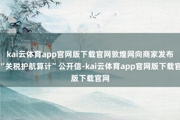kai云体育app官网版下载官网敦煌网向商家发布了“关税护航算计”公开信-kai云体育app官网版下载官网