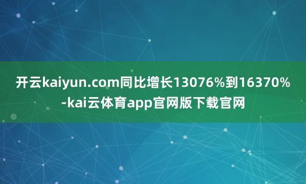 开云kaiyun.com同比增长13076%到16370%-kai云体育app官网版下载官网