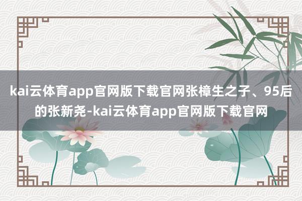 kai云体育app官网版下载官网张樟生之子、95后的张新尧-kai云体育app官网版下载官网