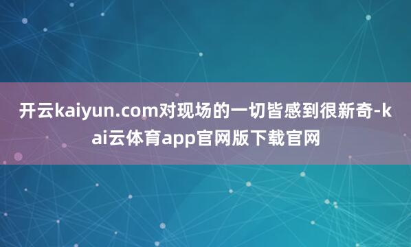 开云kaiyun.com对现场的一切皆感到很新奇-kai云体育app官网版下载官网