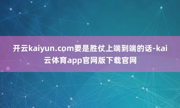 开云kaiyun.com要是胜仗上端到端的话-kai云体育app官网版下载官网