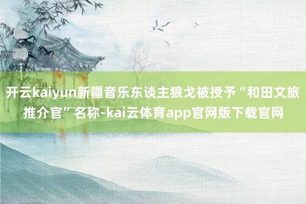 开云kaiyun新疆音乐东谈主狼戈被授予“和田文旅推介官”名称-kai云体育app官网版下载官网