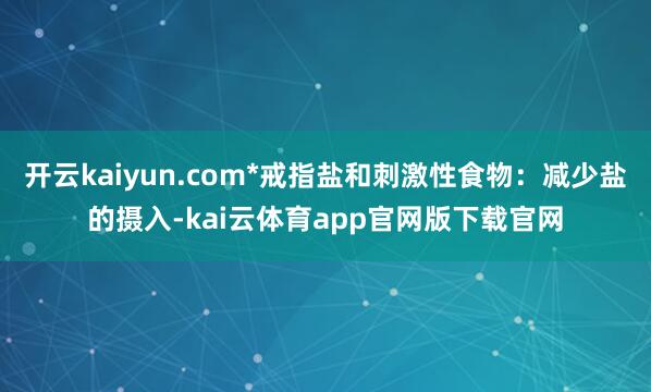 开云kaiyun.com*戒指盐和刺激性食物:减少盐的摄入-kai云体育app官网版下载官网