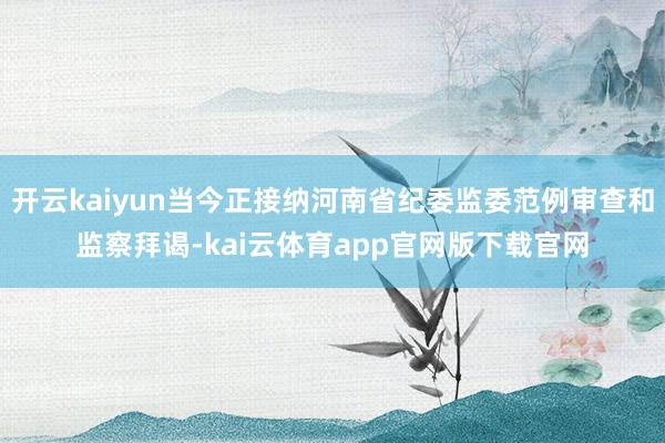 开云kaiyun当今正接纳河南省纪委监委范例审查和监察拜谒-kai云体育app官网版下载官网