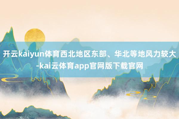 开云kaiyun体育西北地区东部、华北等地风力较大-kai云体育app官网版下载官网