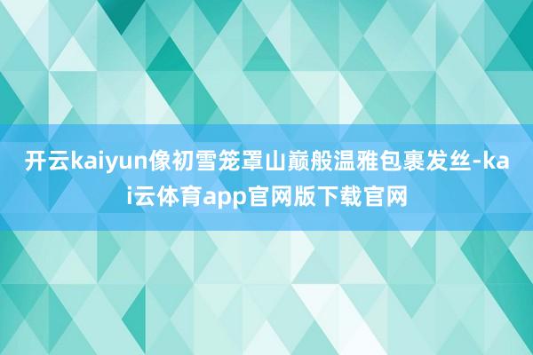 开云kaiyun像初雪笼罩山巅般温雅包裹发丝-kai云体育app官网版下载官网