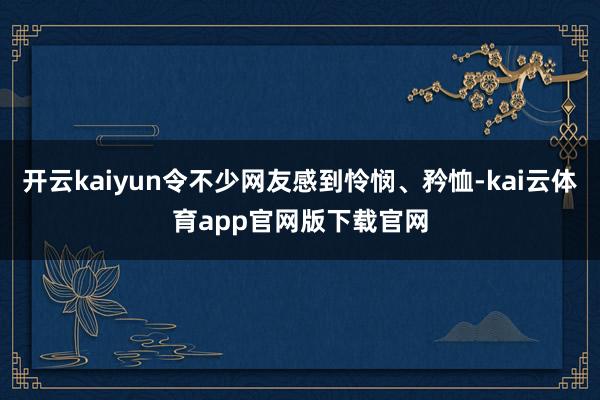 开云kaiyun令不少网友感到怜悯、矜恤-kai云体育app官网版下载官网
