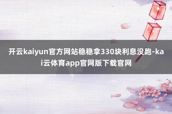 开云kaiyun官方网站稳稳拿330块利息没跑-kai云体育app官网版下载官网