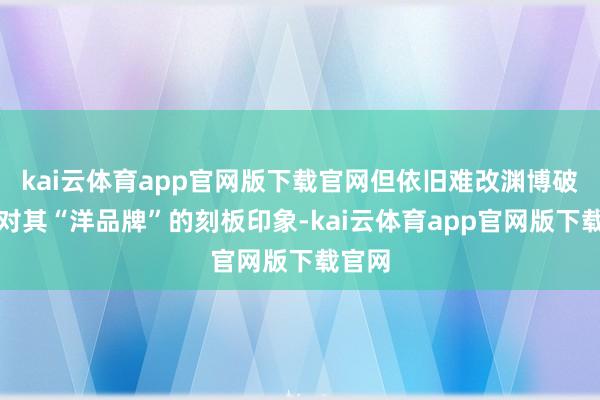 kai云体育app官网版下载官网但依旧难改渊博破钞者对其“洋品牌”的刻板印象-kai云体育app官网版下载官网