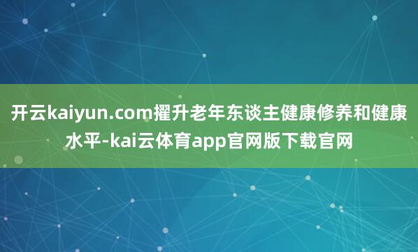 开云kaiyun.com擢升老年东谈主健康修养和健康水平-kai云体育app官网版下载官网