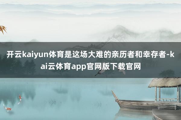 开云kaiyun体育是这场大难的亲历者和幸存者-kai云体育app官网版下载官网