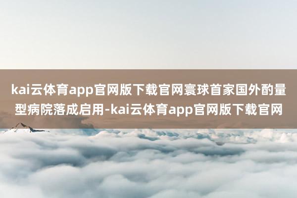 kai云体育app官网版下载官网寰球首家国外酌量型病院落成启用-kai云体育app官网版下载官网