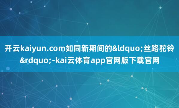 开云kaiyun.com如同新期间的&ldquo;丝路驼铃&rdquo;-kai云体育app官网版下载官网