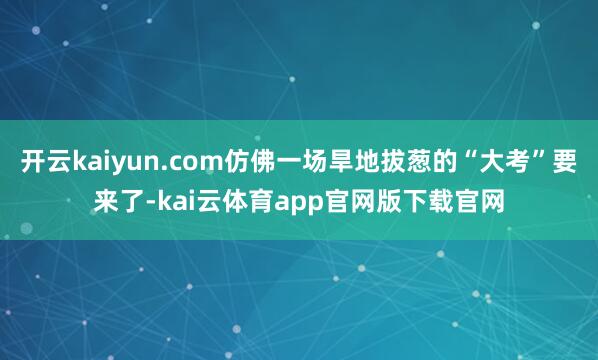 开云kaiyun.com仿佛一场旱地拔葱的“大考”要来了-kai云体育app官网版下载官网