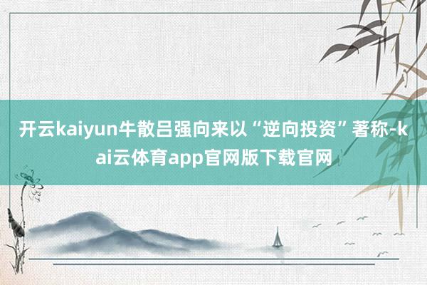 开云kaiyun牛散吕强向来以“逆向投资”著称-kai云体育app官网版下载官网