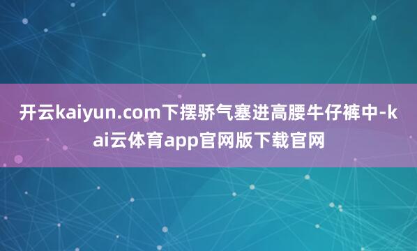 开云kaiyun.com下摆骄气塞进高腰牛仔裤中-kai云体育app官网版下载官网