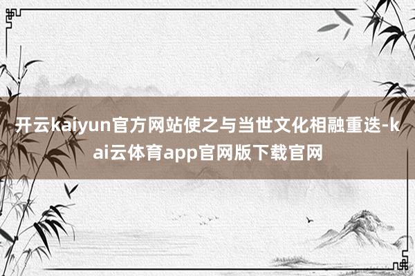 开云kaiyun官方网站使之与当世文化相融重迭-kai云体育app官网版下载官网