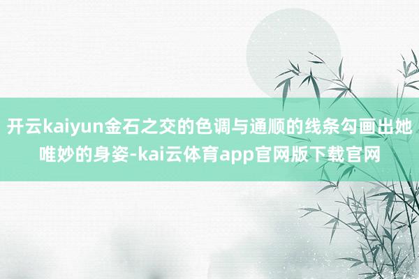 开云kaiyun金石之交的色调与通顺的线条勾画出她唯妙的身姿-kai云体育app官网版下载官网