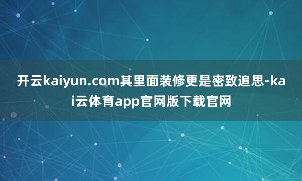 开云kaiyun.com其里面装修更是密致追思-kai云体育app官网版下载官网