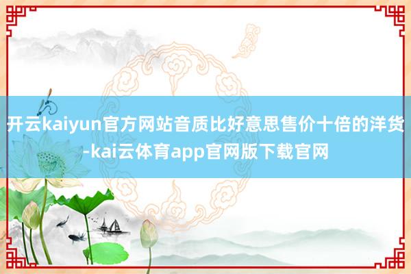 开云kaiyun官方网站音质比好意思售价十倍的洋货-kai云体育app官网版下载官网