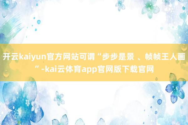 开云kaiyun官方网站可谓“步步是景 、帧帧王人画”-kai云体育app官网版下载官网