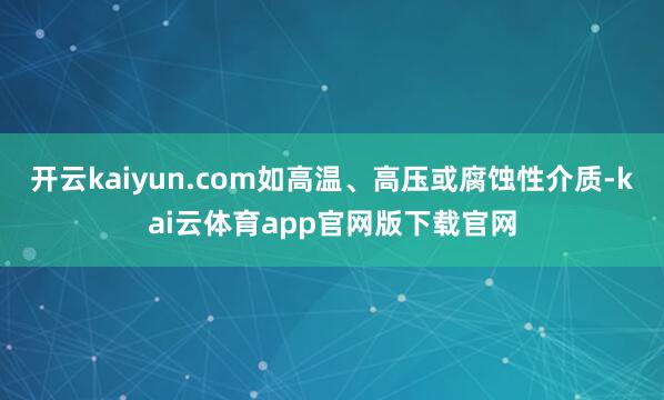 开云kaiyun.com如高温、高压或腐蚀性介质-kai云体育app官网版下载官网
